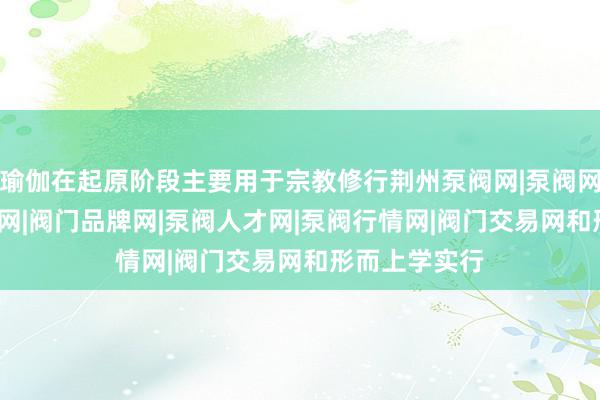 瑜伽在起原阶段主要用于宗教修行荆州泵阀网|泵阀网|阀门网|水泵网|阀门品牌网|泵阀人才网|泵阀行情网|阀门交易网和形而上学实行
