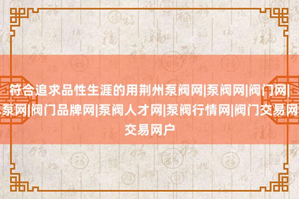 符合追求品性生涯的用荆州泵阀网|泵阀网|阀门网|水泵网|阀门品牌网|泵阀人才网|泵阀行情网|阀门交易网户