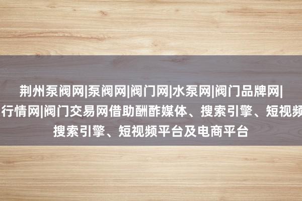 荆州泵阀网|泵阀网|阀门网|水泵网|阀门品牌网|泵阀人才网|泵阀行情网|阀门交易网借助酬酢媒体、搜索引擎、短视频平台及电商平台
